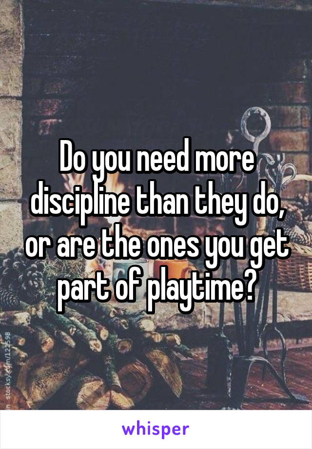 Do you need more discipline than they do, or are the ones you get part of playtime?