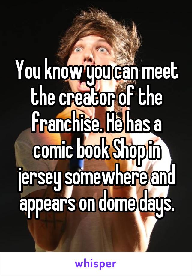 You know you can meet the creator of the franchise. He has a comic book Shop in jersey somewhere and appears on dome days.