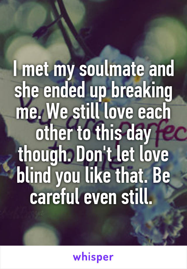 I met my soulmate and she ended up breaking me. We still love each other to this day though. Don't let love blind you like that. Be careful even still. 