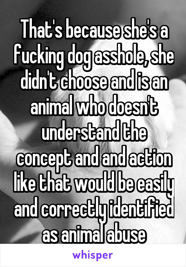 That's because she's a fucking dog asshole, she didn't choose and is an animal who doesn't understand the concept and and action like that would be easily and correctly identified as animal abuse