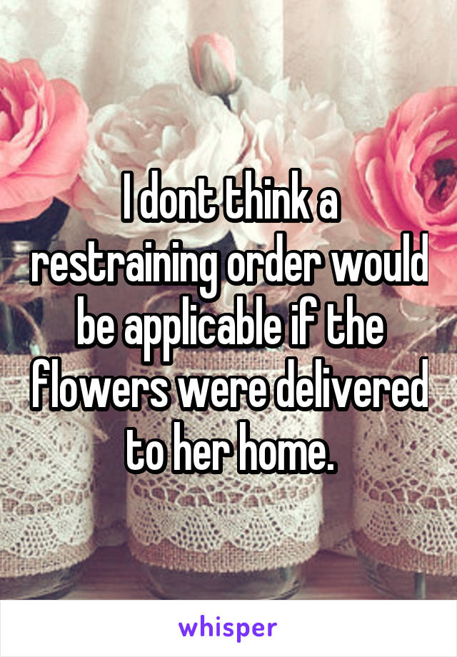 I dont think a restraining order would be applicable if the flowers were delivered to her home.