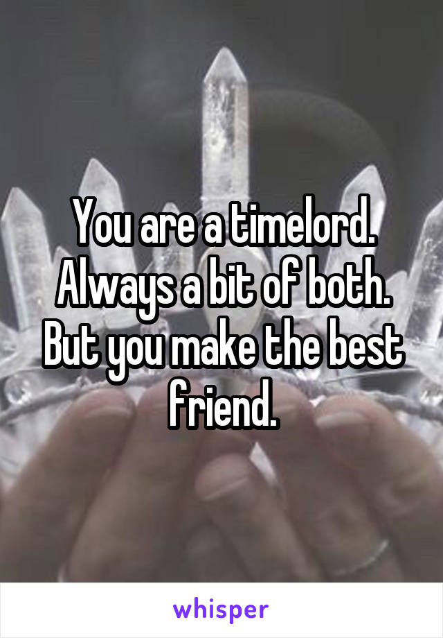 You are a timelord. Always a bit of both. But you make the best friend.