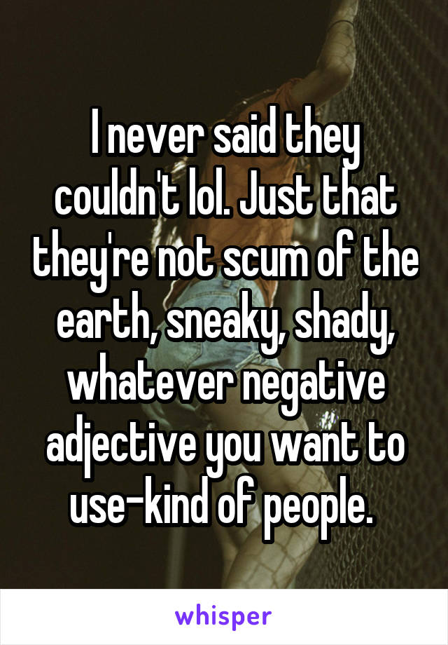 I never said they couldn't lol. Just that they're not scum of the earth, sneaky, shady, whatever negative adjective you want to use-kind of people. 