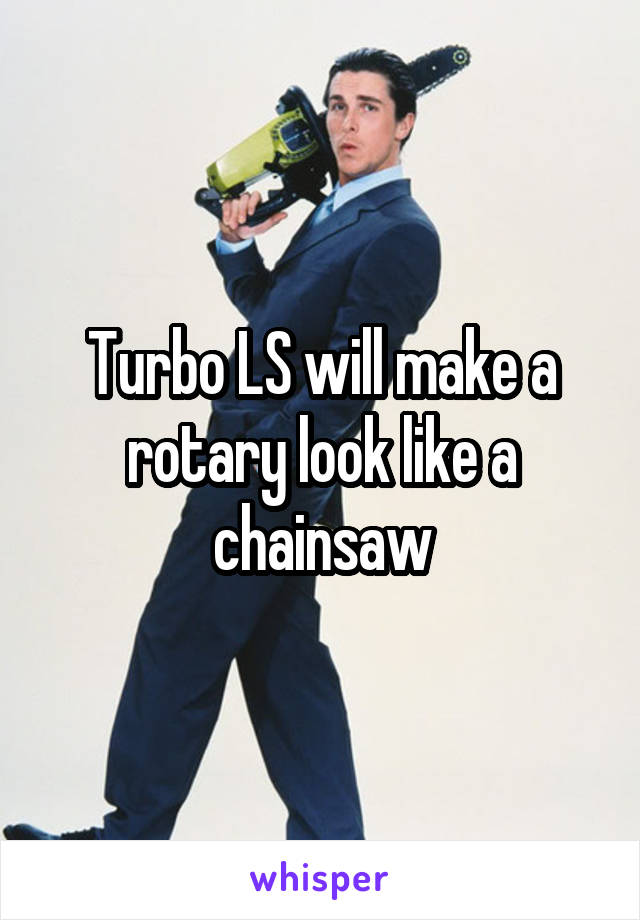 Turbo LS will make a rotary look like a chainsaw