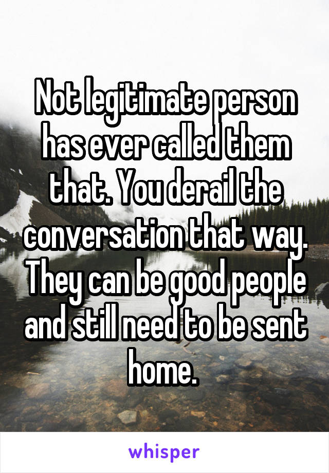 Not legitimate person has ever called them that. You derail the conversation that way. They can be good people and still need to be sent home. 