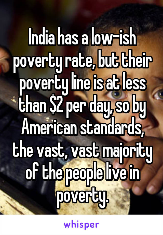 India has a low-ish poverty rate, but their poverty line is at less than $2 per day, so by American standards, the vast, vast majority of the people live in poverty.