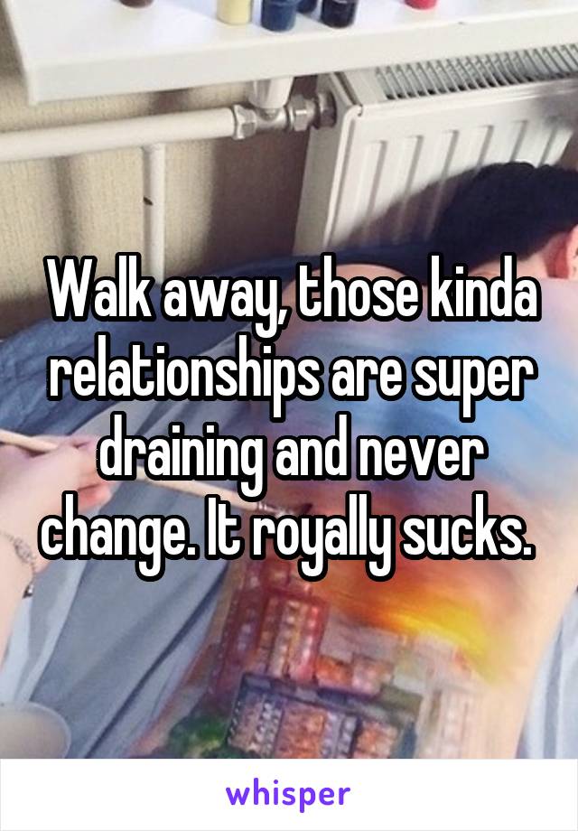 Walk away, those kinda relationships are super draining and never change. It royally sucks. 