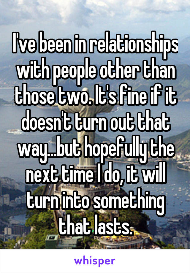 I've been in relationships with people other than those two. It's fine if it doesn't turn out that way...but hopefully the next time I do, it will turn into something that lasts.