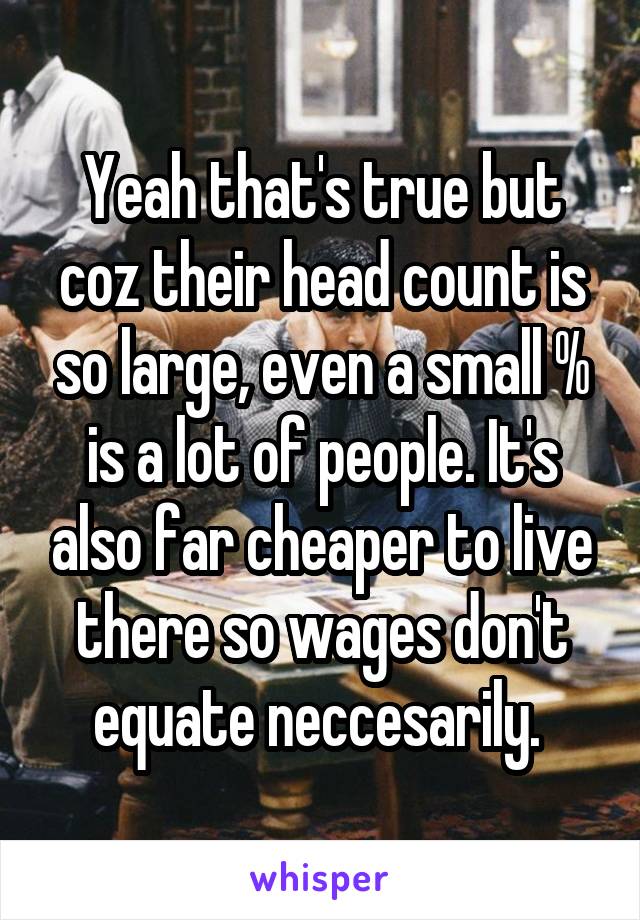 Yeah that's true but coz their head count is so large, even a small % is a lot of people. It's also far cheaper to live there so wages don't equate neccesarily. 