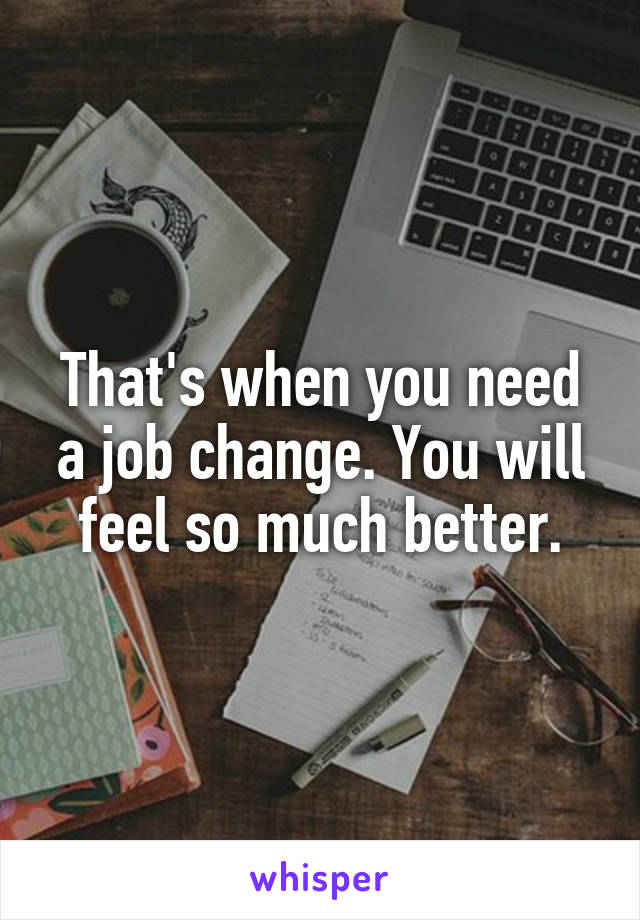 That's when you need a job change. You will feel so much better.