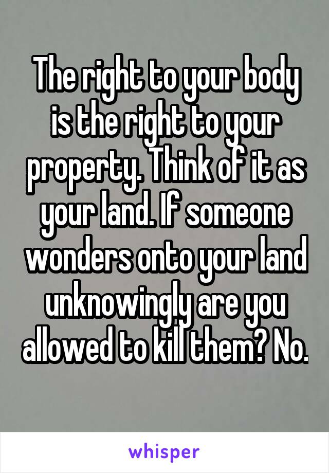 The right to your body is the right to your property. Think of it as your land. If someone wonders onto your land unknowingly are you allowed to kill them? No. 