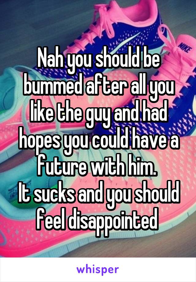 Nah you should be bummed after all you like the guy and had hopes you could have a future with him. 
It sucks and you should feel disappointed 