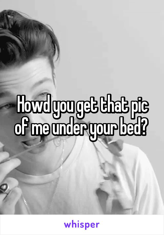 Howd you get that pic of me under your bed? 