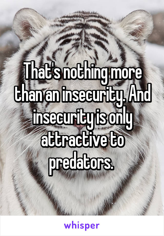 That's nothing more than an insecurity. And insecurity is only attractive to predators. 