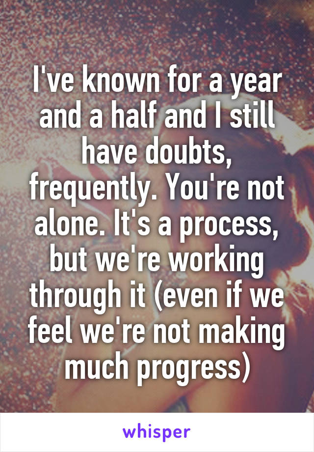 I've known for a year and a half and I still have doubts, frequently. You're not alone. It's a process, but we're working through it (even if we feel we're not making much progress)