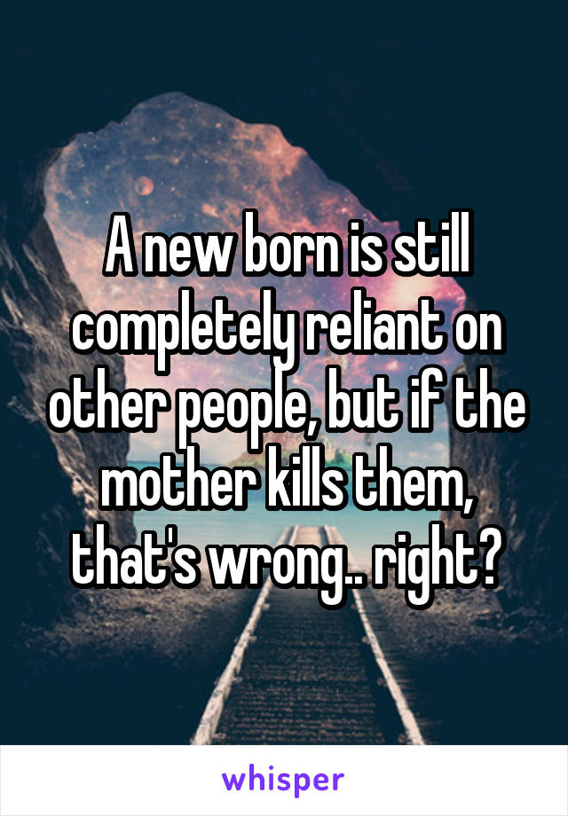 A new born is still completely reliant on other people, but if the mother kills them, that's wrong.. right?