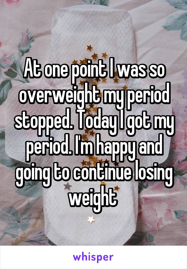 At one point I was so overweight my period stopped. Today I got my period. I'm happy and going to continue losing weight 