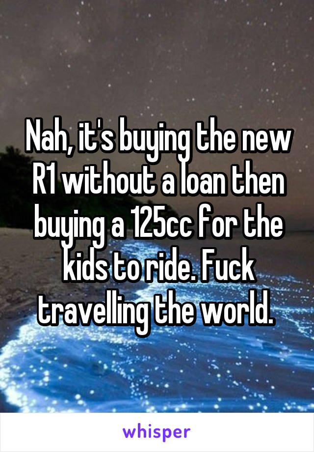 Nah, it's buying the new R1 without a loan then buying a 125cc for the kids to ride. Fuck travelling the world. 