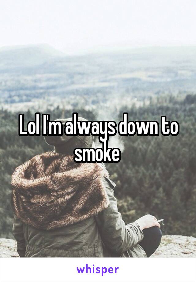 Lol I'm always down to smoke 