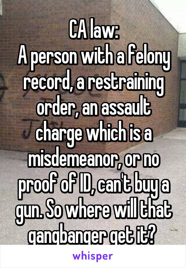 CA law:
A person with a felony record, a restraining order, an assault charge which is a misdemeanor, or no proof of ID, can't buy a gun. So where will that gangbanger get it? 