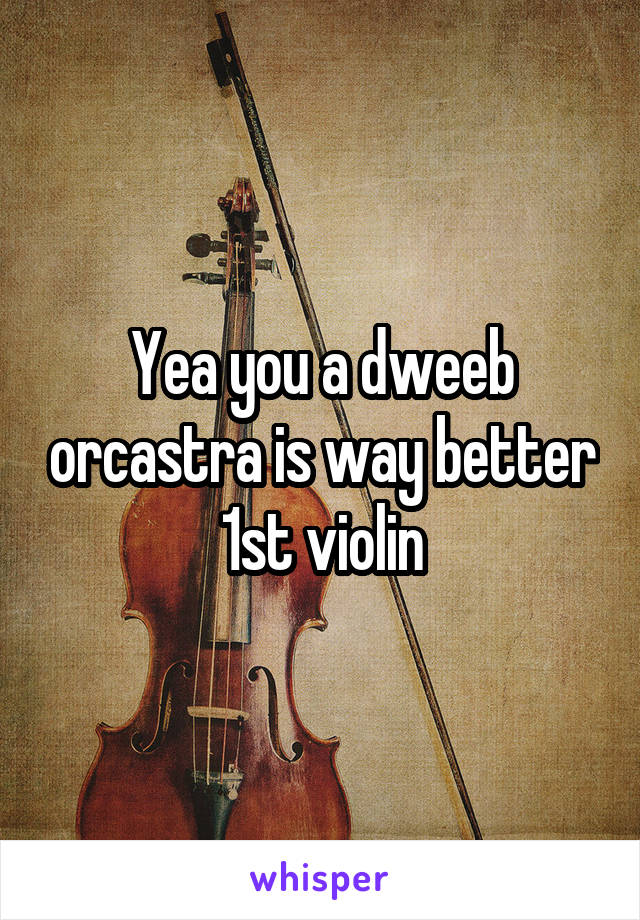 Yea you a dweeb orcastra is way better 1st violin