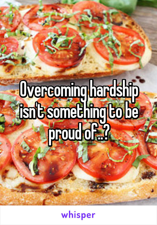 Overcoming hardship isn't something to be proud of..?