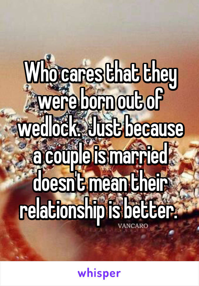 Who cares that they were born out of wedlock.  Just because a couple is married doesn't mean their relationship is better. 