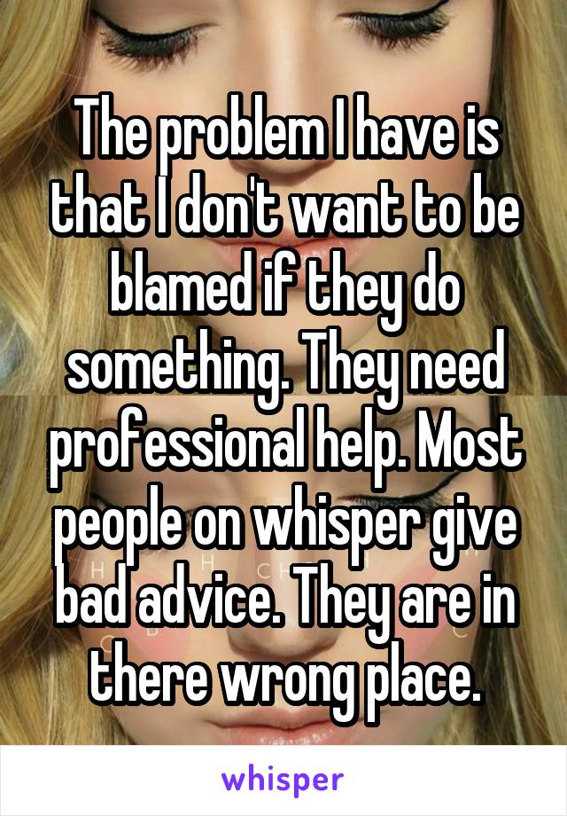 The problem I have is that I don't want to be blamed if they do something. They need professional help. Most people on whisper give bad advice. They are in there wrong place.