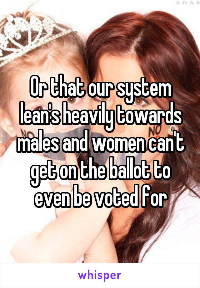 Or that our system lean's heavily towards males and women can't get on the ballot to even be voted for