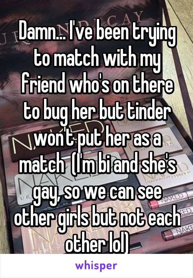 Damn... I've been trying to match with my friend who's on there to bug her but tinder won't put her as a match  (I'm bi and she's gay, so we can see other girls but not each other lol)