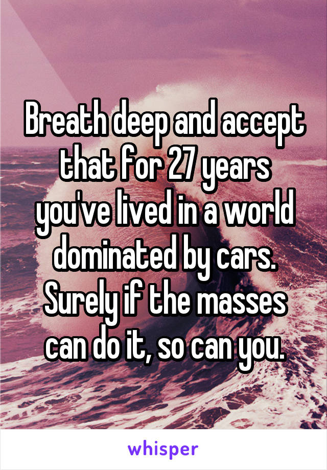 Breath deep and accept that for 27 years you've lived in a world dominated by cars. Surely if the masses can do it, so can you.