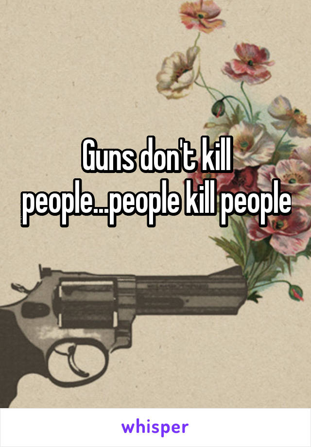 Guns don't kill people...people kill people 
