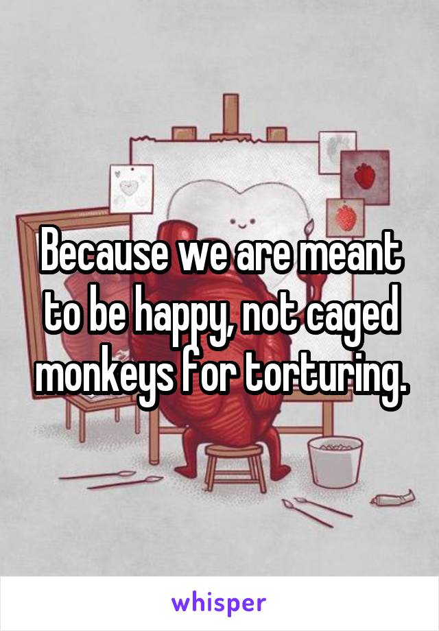 Because we are meant to be happy, not caged monkeys for torturing.