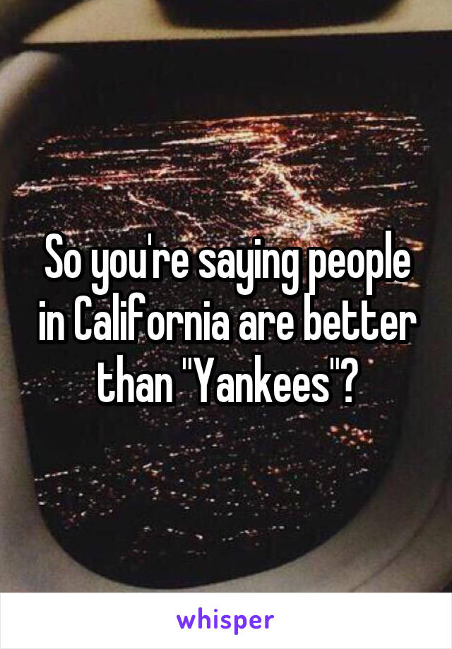 So you're saying people in California are better than "Yankees"?