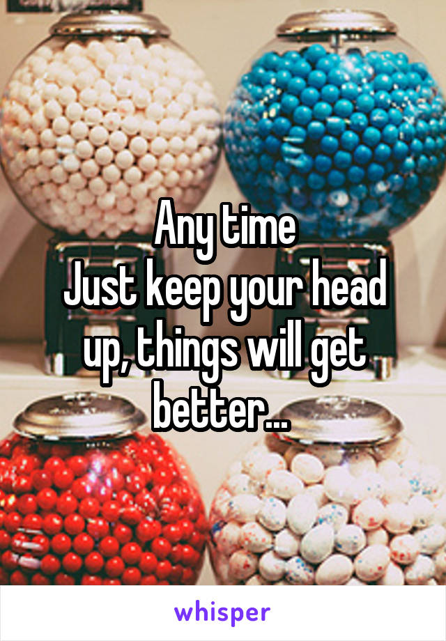 Any time
Just keep your head up, things will get better... 