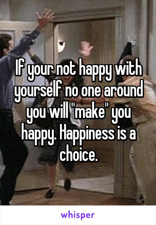 If your not happy with yourself no one around you will "make" you happy. Happiness is a choice.