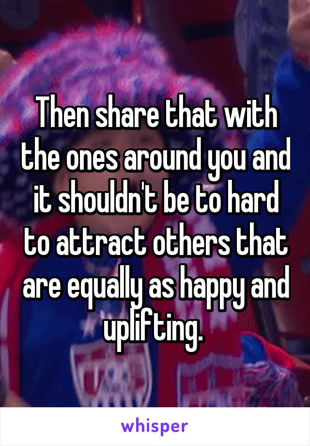 Then share that with the ones around you and it shouldn't be to hard to attract others that are equally as happy and uplifting. 