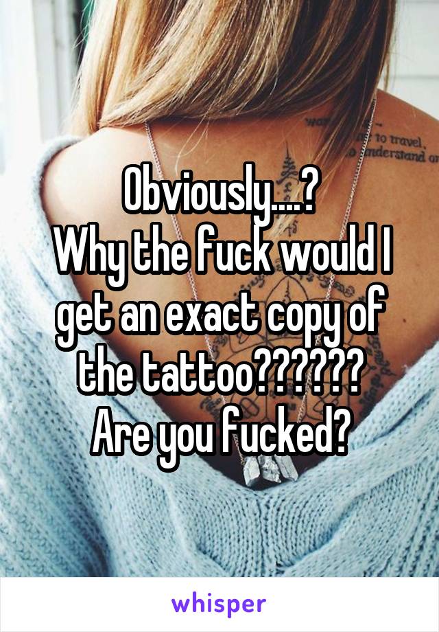 Obviously....?
Why the fuck would I get an exact copy of the tattoo??????
Are you fucked?