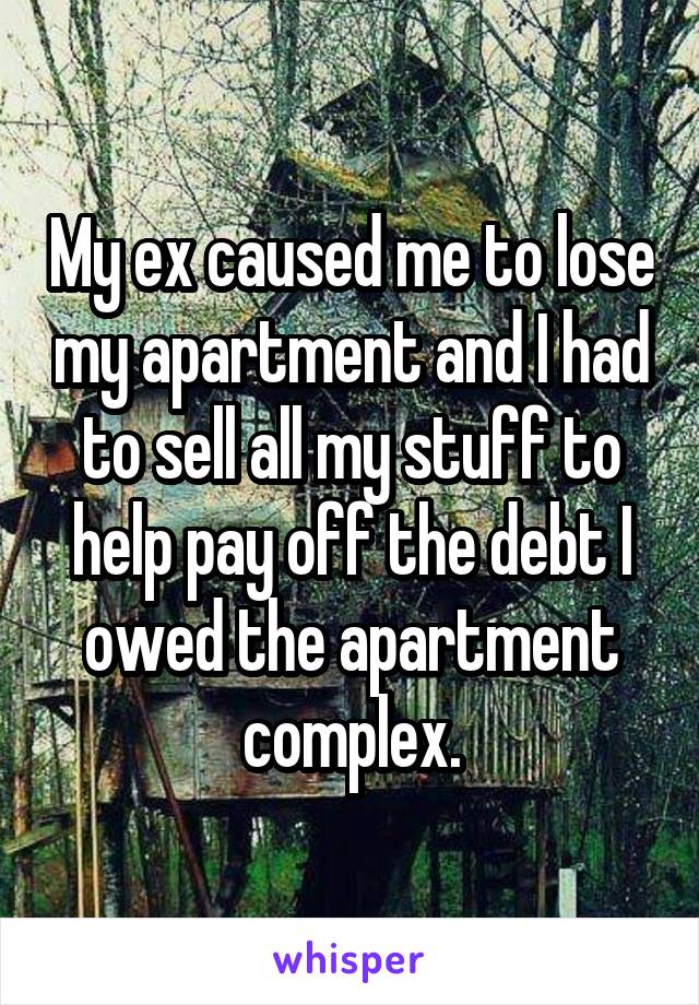 My ex caused me to lose my apartment and I had to sell all my stuff to help pay off the debt I owed the apartment complex.
