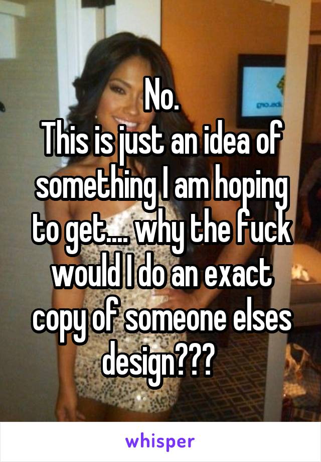 No.
This is just an idea of something I am hoping to get.... why the fuck would I do an exact copy of someone elses design??? 