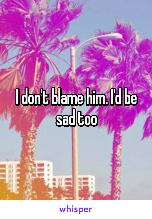 I don't blame him. I'd be sad too