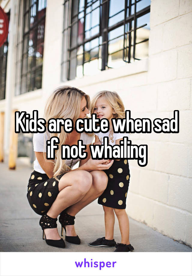 Kids are cute when sad if not whailing