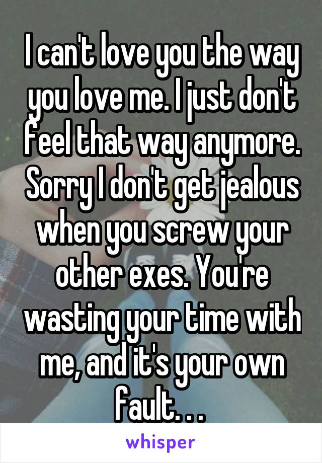 I can't love you the way you love me. I just don't feel that way anymore. Sorry I don't get jealous when you screw your other exes. You're wasting your time with me, and it's your own fault. . . 