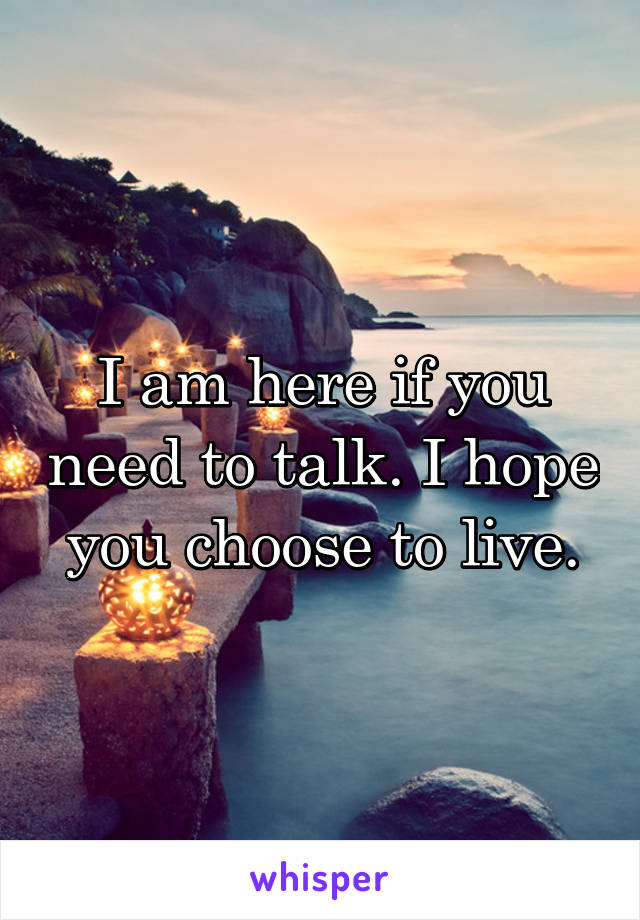 I am here if you need to talk. I hope you choose to live.