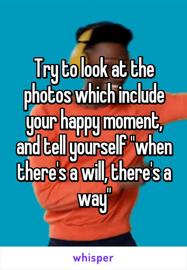 Try to look at the photos which include your happy moment, and tell yourself "when there's a will, there's a way"