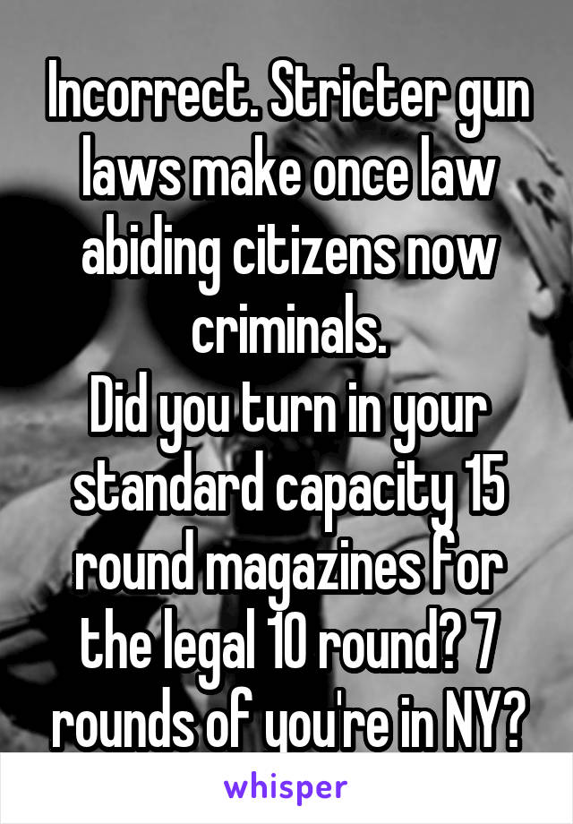 Incorrect. Stricter gun laws make once law abiding citizens now criminals.
Did you turn in your standard capacity 15 round magazines for the legal 10 round? 7 rounds of you're in NY?