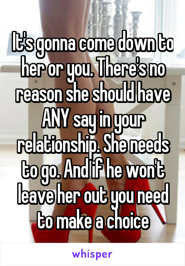 It's gonna come down to her or you. There's no reason she should have ANY say in your relationship. She needs to go. And if he won't leave her out you need to make a choice