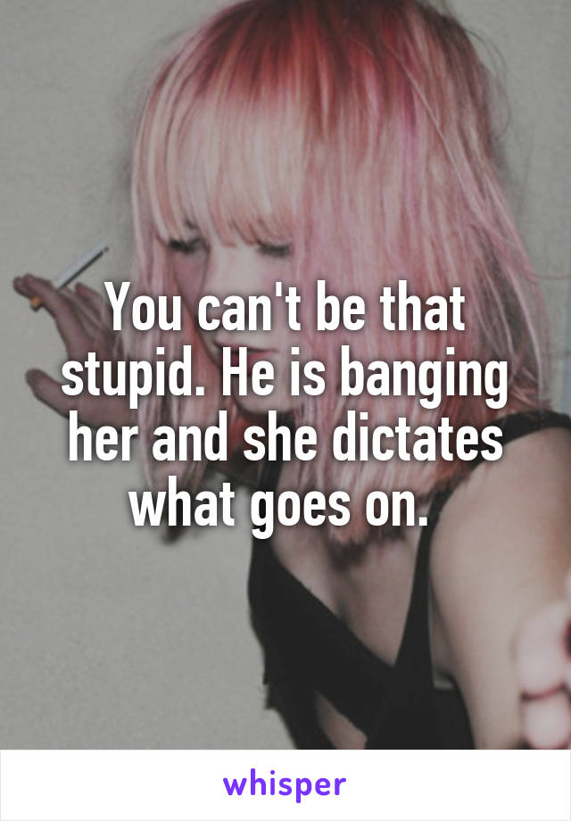 You can't be that stupid. He is banging her and she dictates what goes on. 
