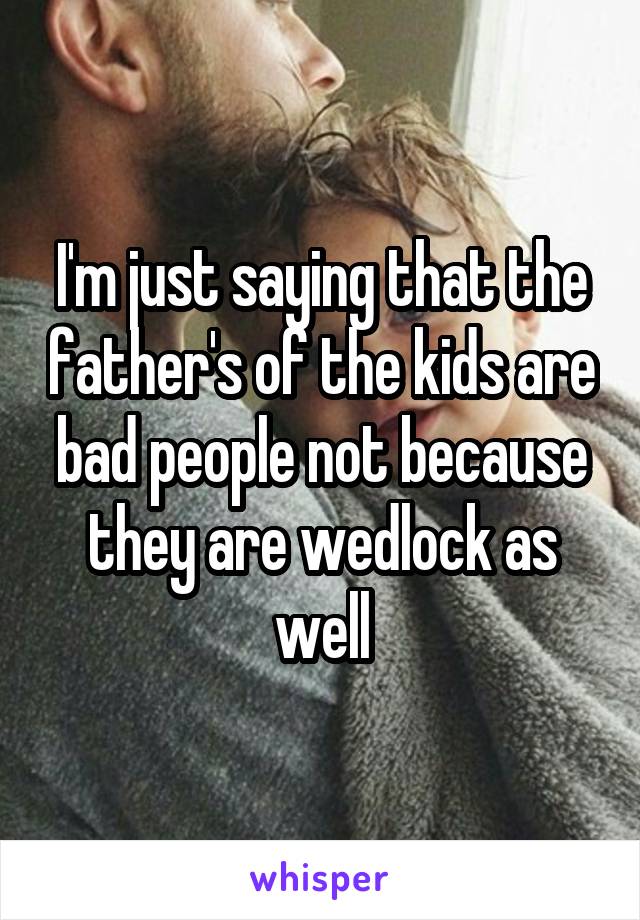 I'm just saying that the father's of the kids are bad people not because they are wedlock as well