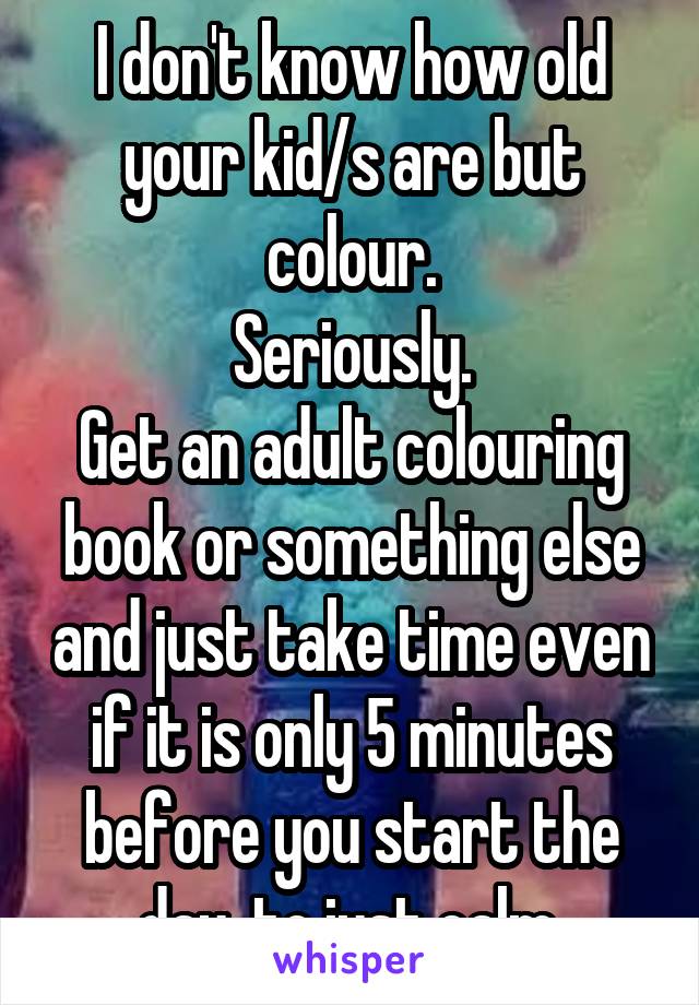 I don't know how old your kid/s are but colour.
Seriously.
Get an adult colouring book or something else and just take time even if it is only 5 minutes before you start the day  to just calm.